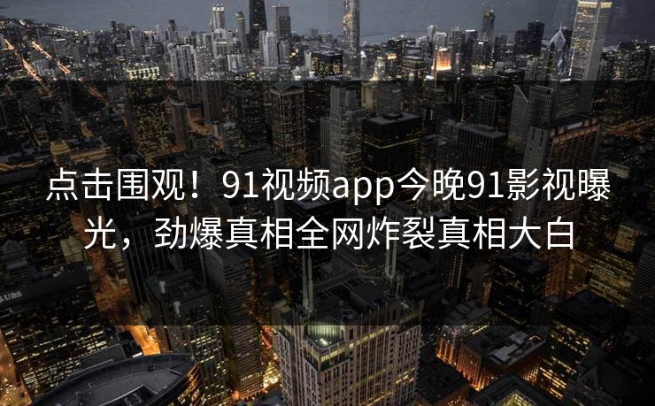 点击围观！91视频app今晚91影视曝光，劲爆真相全网炸裂真相大白
