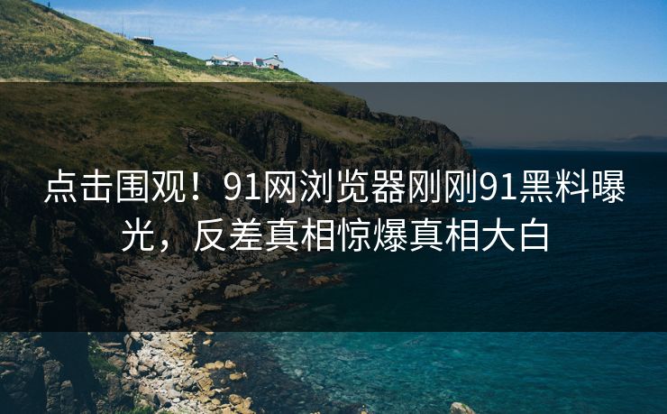 点击围观！91网浏览器刚刚91黑料曝光，反差真相惊爆真相大白
