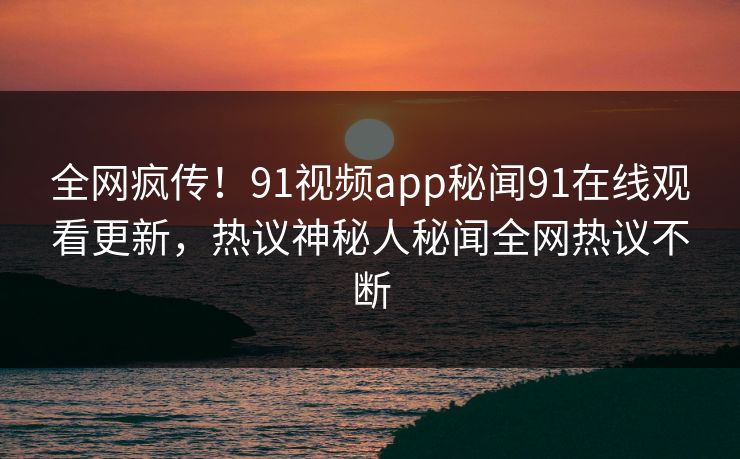 全网疯传！91视频app秘闻91在线观看更新，热议神秘人秘闻全网热议不断