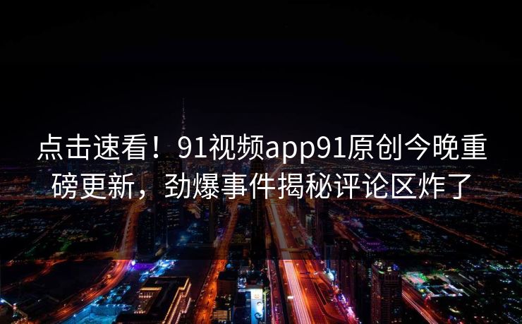 点击速看！91视频app91原创今晚重磅更新，劲爆事件揭秘评论区炸了