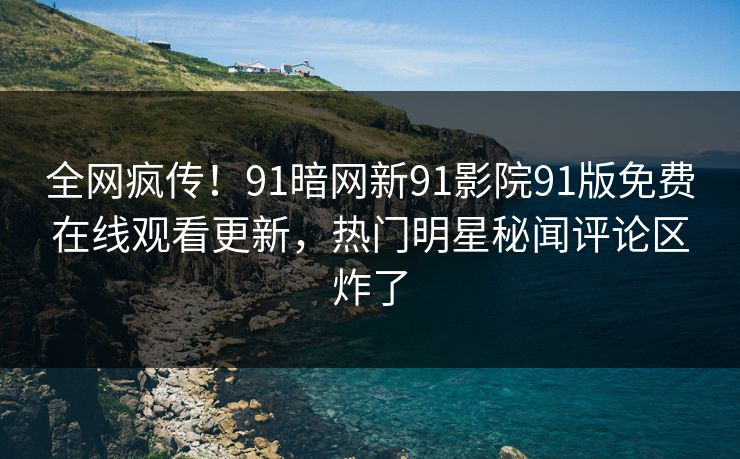 全网疯传！91暗网新91影院91版免费在线观看更新，热门明星秘闻评论区炸了