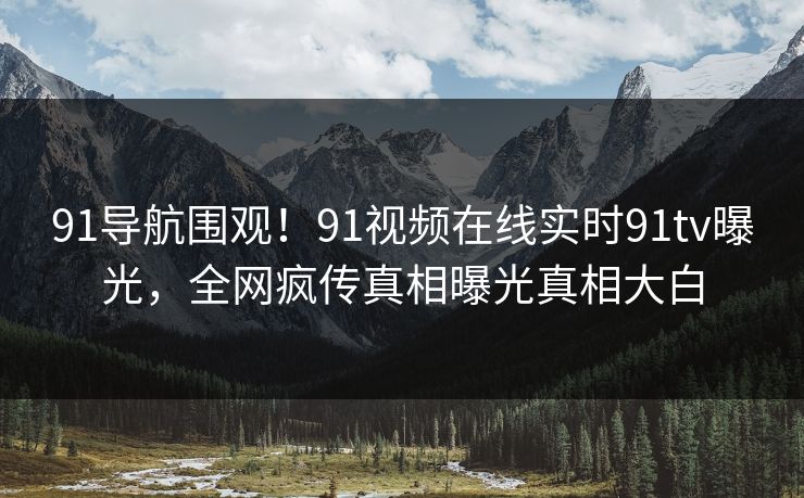 91导航围观！91视频在线实时91tv曝光，全网疯传真相曝光真相大白