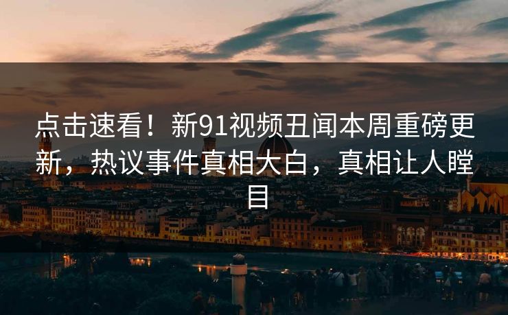 点击速看！新91视频丑闻本周重磅更新，热议事件真相大白，真相让人瞠目