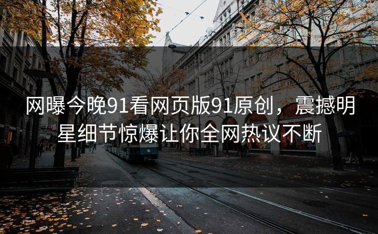 网曝今晚91看网页版91原创，震撼明星细节惊爆让你全网热议不断