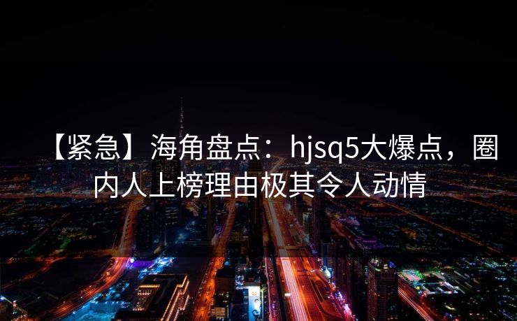 【紧急】海角盘点：hjsq5大爆点，圈内人上榜理由极其令人动情
