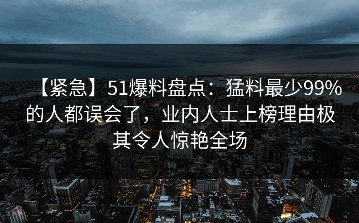 【紧急】51爆料盘点：猛料最少99%的人都误会了，业内人士上榜理由极其令人惊艳全场