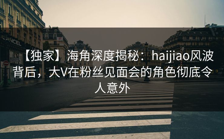 【独家】海角深度揭秘：haijiao风波背后，大V在粉丝见面会的角色彻底令人意外