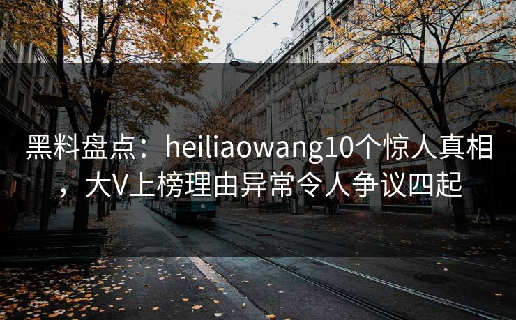 黑料盘点:heiliaowang10个惊人真相,大V上榜理由异常令人争议四起 黑料盘点:heiliaowang10个惊人真相,大V上榜理由异常令人争议四起
