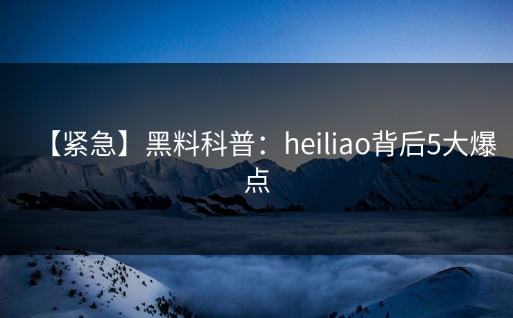 【紧急】黑料科普：heiliao背后5大爆点
