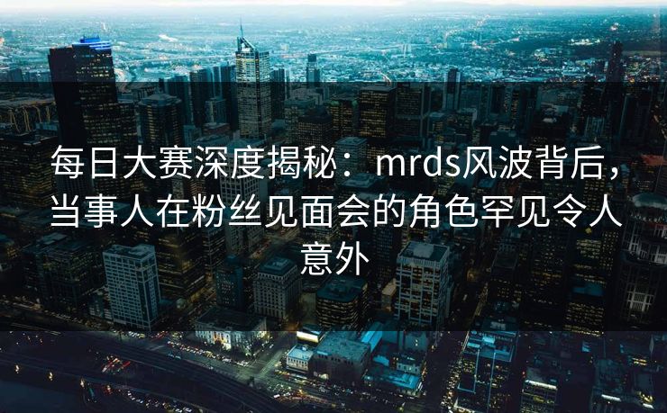 每日大赛深度揭秘：mrds风波背后，当事人在粉丝见面会的角色罕见令人意外