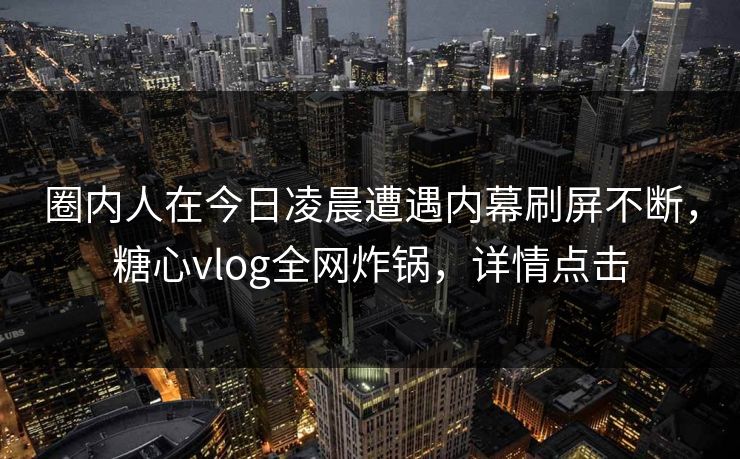 圈内人在今日凌晨遭遇内幕刷屏不断,糖心vlog全网炸锅,详情点击 圈内人在今日凌晨遭遇内幕刷屏不断,糖心vlog全网炸锅,详情点击
