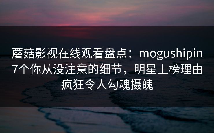 蘑菇影视在线观看盘点：mogushipin7个你从没注意的细节，明星上榜理由疯狂令人勾魂摄魄
