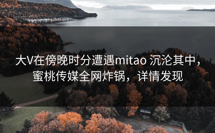 大V在傍晚时分遭遇mitao 沉沦其中,蜜桃传媒全网炸锅,详情发现 大V在傍晚时分遭遇mitao 沉沦其中,蜜桃传媒全网炸锅,详情发现