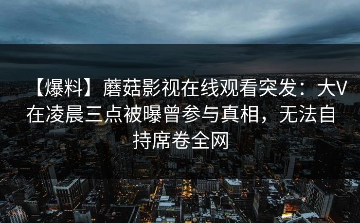 【爆料】蘑菇影视在线观看突发:大V在凌晨三点被曝曾参与真相,无法自持席卷全网 【爆料】蘑菇影视在线观看突发:大V在凌晨三点被曝曾参与真相,无法自持席卷全网