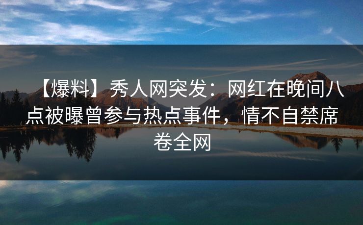 【爆料】秀人网突发：网红在晚间八点被曝曾参与热点事件，情不自禁席卷全网