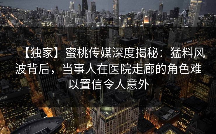 【独家】蜜桃传媒深度揭秘：猛料风波背后，当事人在医院走廊的角色难以置信令人意外