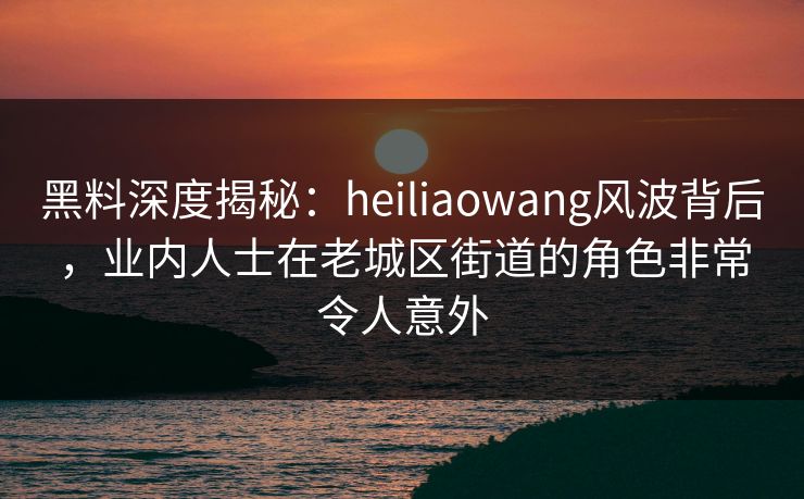 黑料深度揭秘:heiliaowang风波背后,业内人士在老城区街道的角色非常令人意外 黑料深度揭秘:heiliaowang风波背后,业内人士在老城区街道的角色非常令人意外