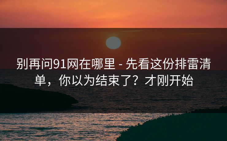别再问91网在哪里 - 先看这份排雷清单，你以为结束了？才刚开始