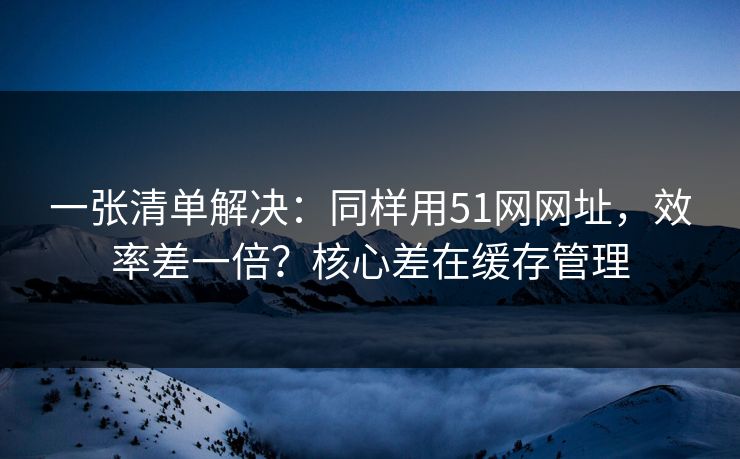 一张清单解决:同样用51网网址,效率差一倍?核心差在缓存管理 一张清单解决:同样用51网网址,效率差一倍?核心差在缓存管理
