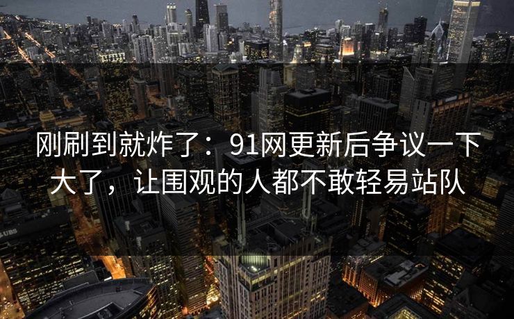 刚刷到就炸了：91网更新后争议一下大了，让围观的人都不敢轻易站队