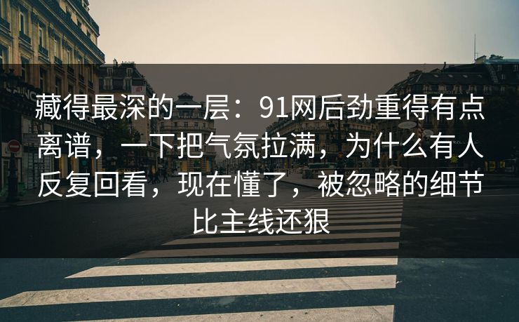 藏得最深的一层:91网后劲重得有点离谱,一下把气氛拉满,为什么有人反复回看,现在懂了,被忽略的细节比主线还狠 藏得最深的一层:91网后劲重得有点离谱,一下把气氛拉满,为什么有人反复回看,现在懂了,被忽略的细节比主线还狠