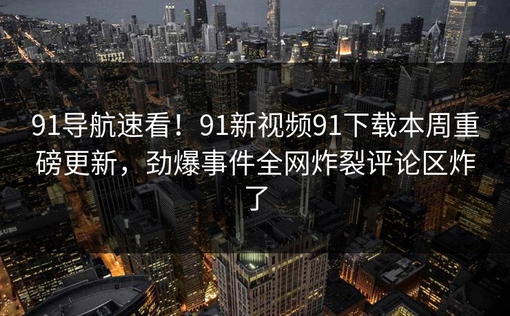 91导航速看！91新视频91下载本周重磅更新，劲爆事件全网炸裂评论区炸了