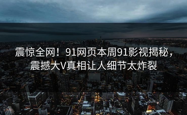 震惊全网！91网页本周91影视揭秘，震撼大V真相让人细节太炸裂