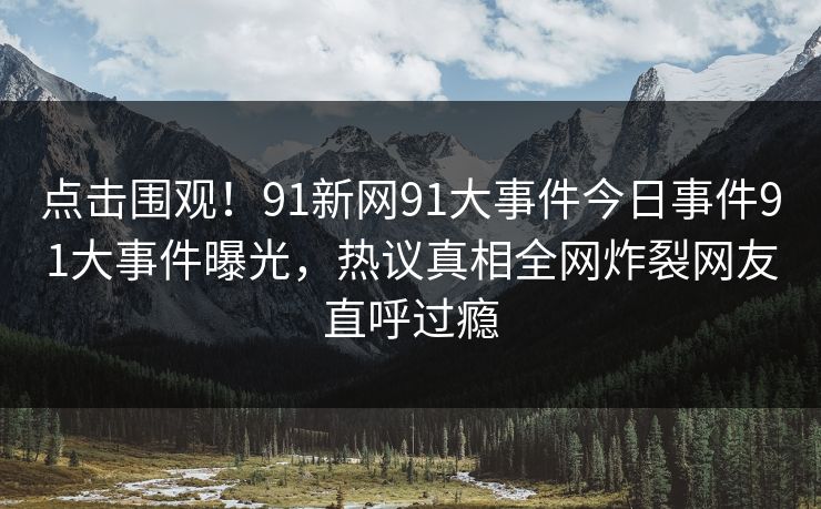 点击围观！91新网91大事件今日事件91大事件曝光，热议真相全网炸裂网友直呼过瘾