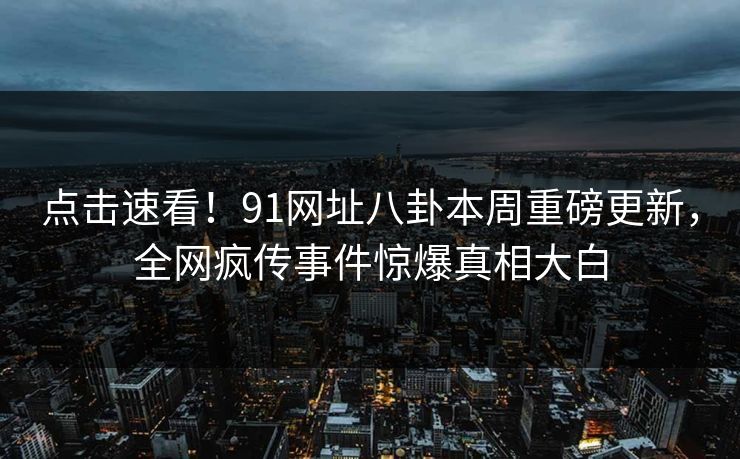 点击速看！91网址八卦本周重磅更新，全网疯传事件惊爆真相大白