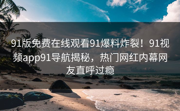 91版免费在线观看91爆料炸裂！91视频app91导航揭秘，热门网红内幕网友直呼过瘾