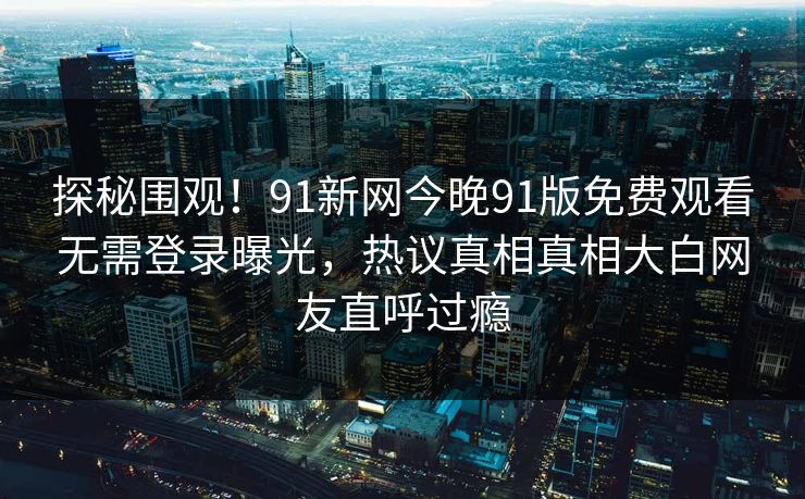 探秘围观！91新网今晚91版免费观看无需登录曝光，热议真相真相大白网友直呼过瘾