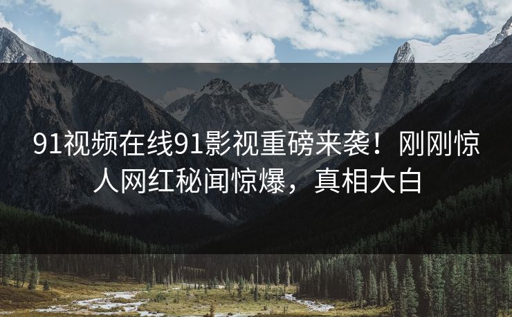 91视频在线91影视重磅来袭！刚刚惊人网红秘闻惊爆，真相大白