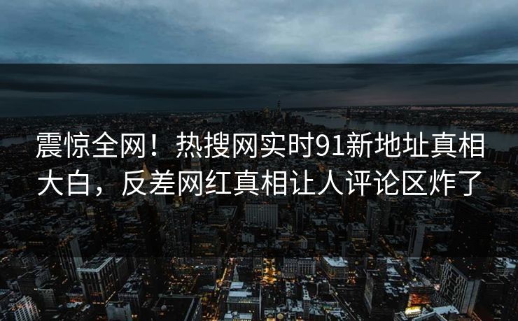 震惊全网！热搜网实时91新地址真相大白，反差网红真相让人评论区炸了