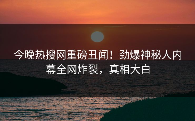 今晚热搜网重磅丑闻！劲爆神秘人内幕全网炸裂，真相大白