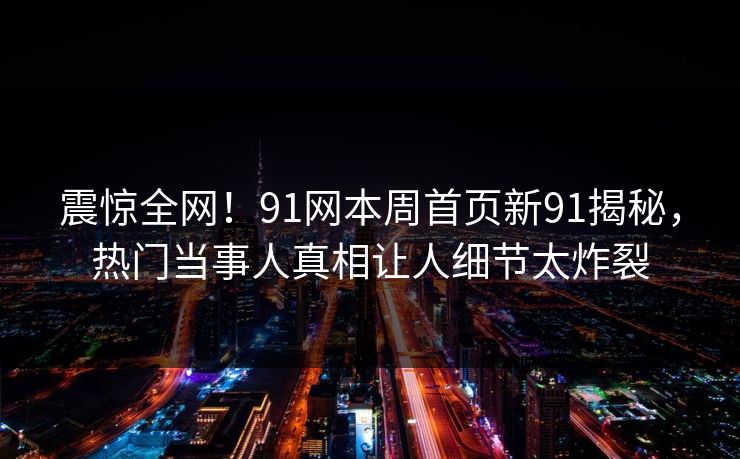 震惊全网！91网本周首页新91揭秘，热门当事人真相让人细节太炸裂