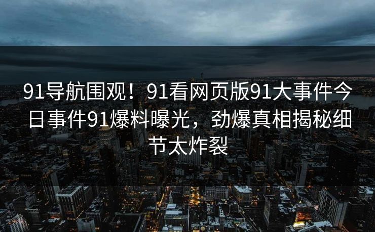 91导航围观！91看网页版91大事件今日事件91爆料曝光，劲爆真相揭秘细节太炸裂