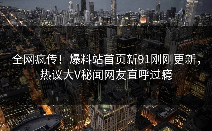 全网疯传！爆料站首页新91刚刚更新，热议大V秘闻网友直呼过瘾