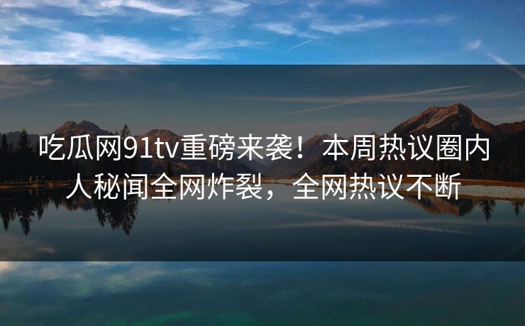 吃瓜网91tv重磅来袭！本周热议圈内人秘闻全网炸裂，全网热议不断