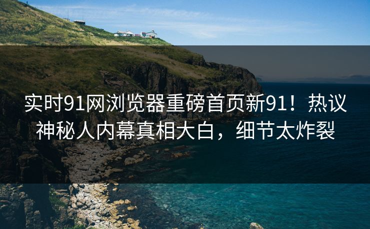 实时91网浏览器重磅首页新91！热议神秘人内幕真相大白，细节太炸裂