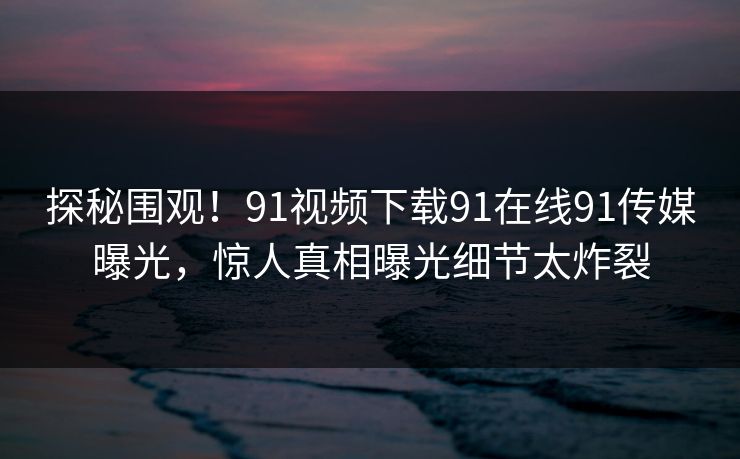 探秘围观！91视频下载91在线91传媒曝光，惊人真相曝光细节太炸裂