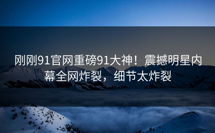 刚刚91官网重磅91大神！震撼明星内幕全网炸裂，细节太炸裂