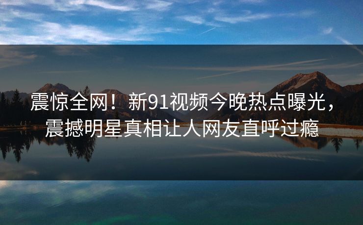 震惊全网！新91视频今晚热点曝光，震撼明星真相让人网友直呼过瘾