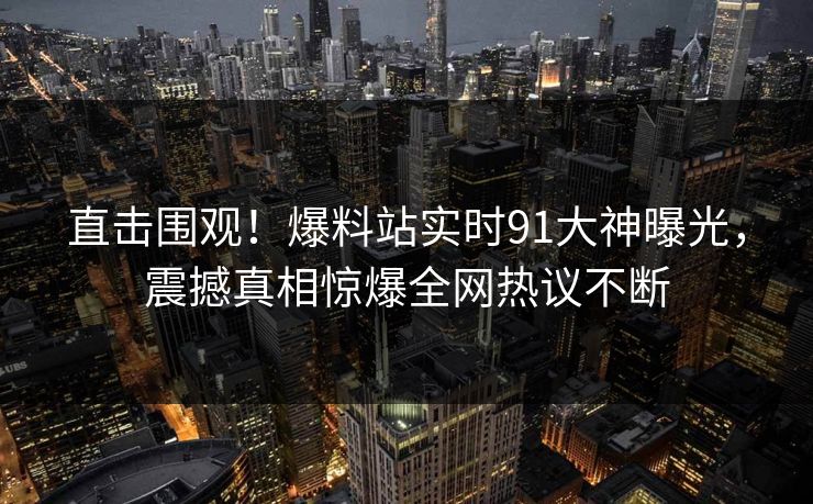 直击围观！爆料站实时91大神曝光，震撼真相惊爆全网热议不断