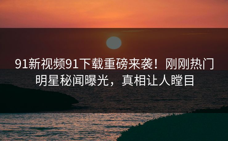 91新视频91下载重磅来袭！刚刚热门明星秘闻曝光，真相让人瞠目