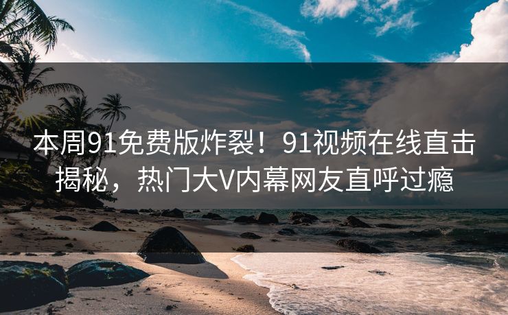 本周91免费版炸裂！91视频在线直击揭秘，热门大V内幕网友直呼过瘾