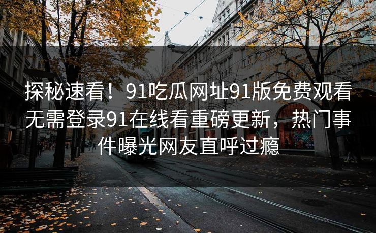 探秘速看！91吃瓜网址91版免费观看无需登录91在线看重磅更新，热门事件曝光网友直呼过瘾