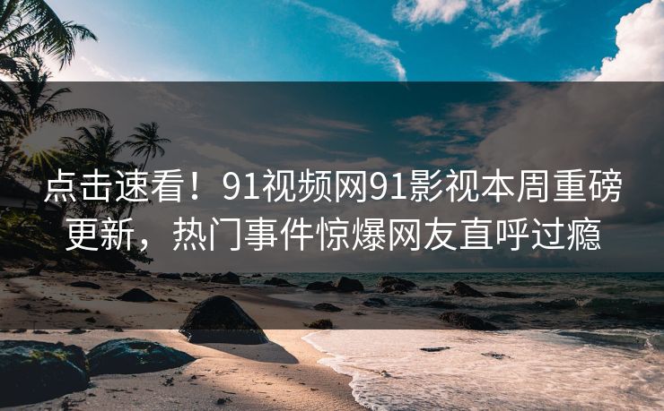 点击速看！91视频网91影视本周重磅更新，热门事件惊爆网友直呼过瘾