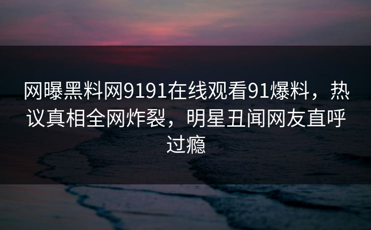 网曝黑料网9191在线观看91爆料，热议真相全网炸裂，明星丑闻网友直呼过瘾