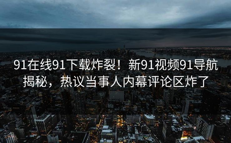 91在线91下载炸裂！新91视频91导航揭秘，热议当事人内幕评论区炸了