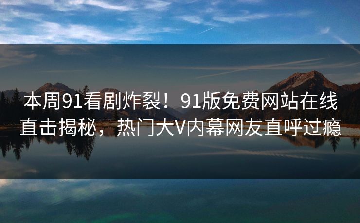 本周91看剧炸裂！91版免费网站在线直击揭秘，热门大V内幕网友直呼过瘾